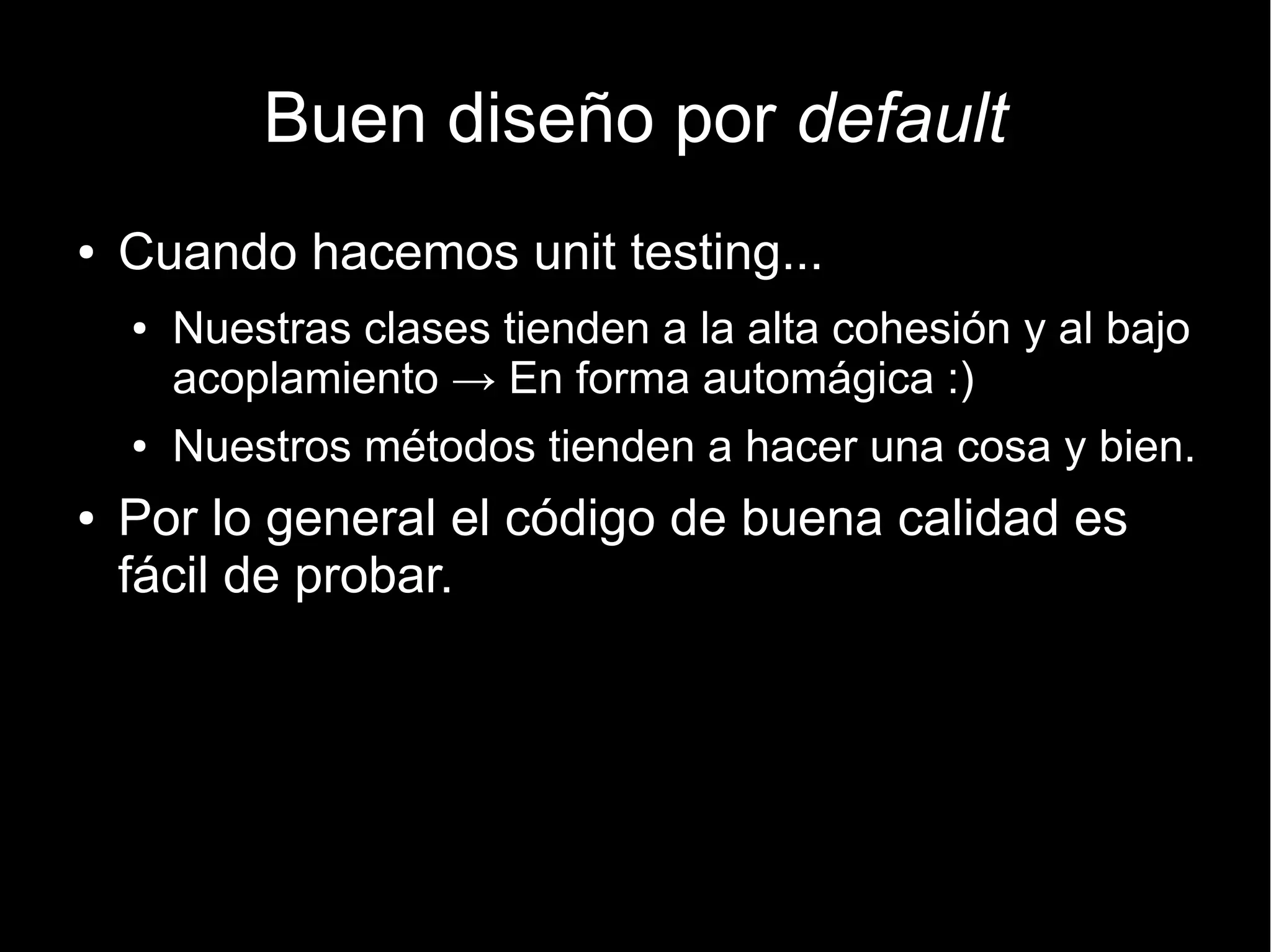 Buen diseño por default
●   Cuando hacemos unit testing...
    ●   Nuestras clases tienden a la alta cohesión y al bajo
        acoplamiento → En forma automágica :)
    ●   Nuestros métodos tienden a hacer una cosa y bien.
●   Por lo general el código de buena calidad es
    fácil de probar.
 