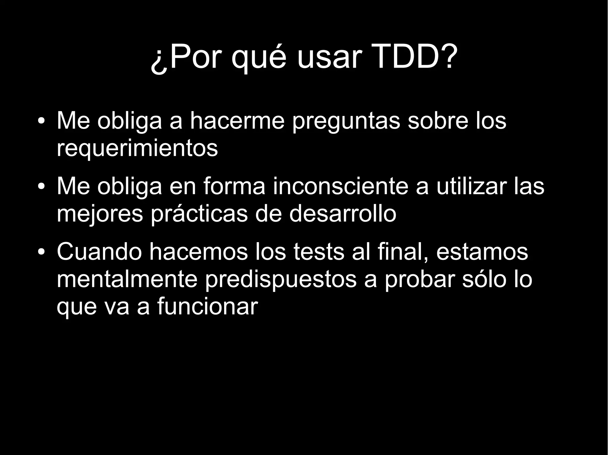 ¿Por qué usar TDD?
●   Me obliga a hacerme preguntas sobre los
    requerimientos
●   Me obliga en forma inconsciente a utilizar las
    mejores prácticas de desarrollo
●   Cuando hacemos los tests al final, estamos
    mentalmente predispuestos a probar sólo lo
    que va a funcionar
 