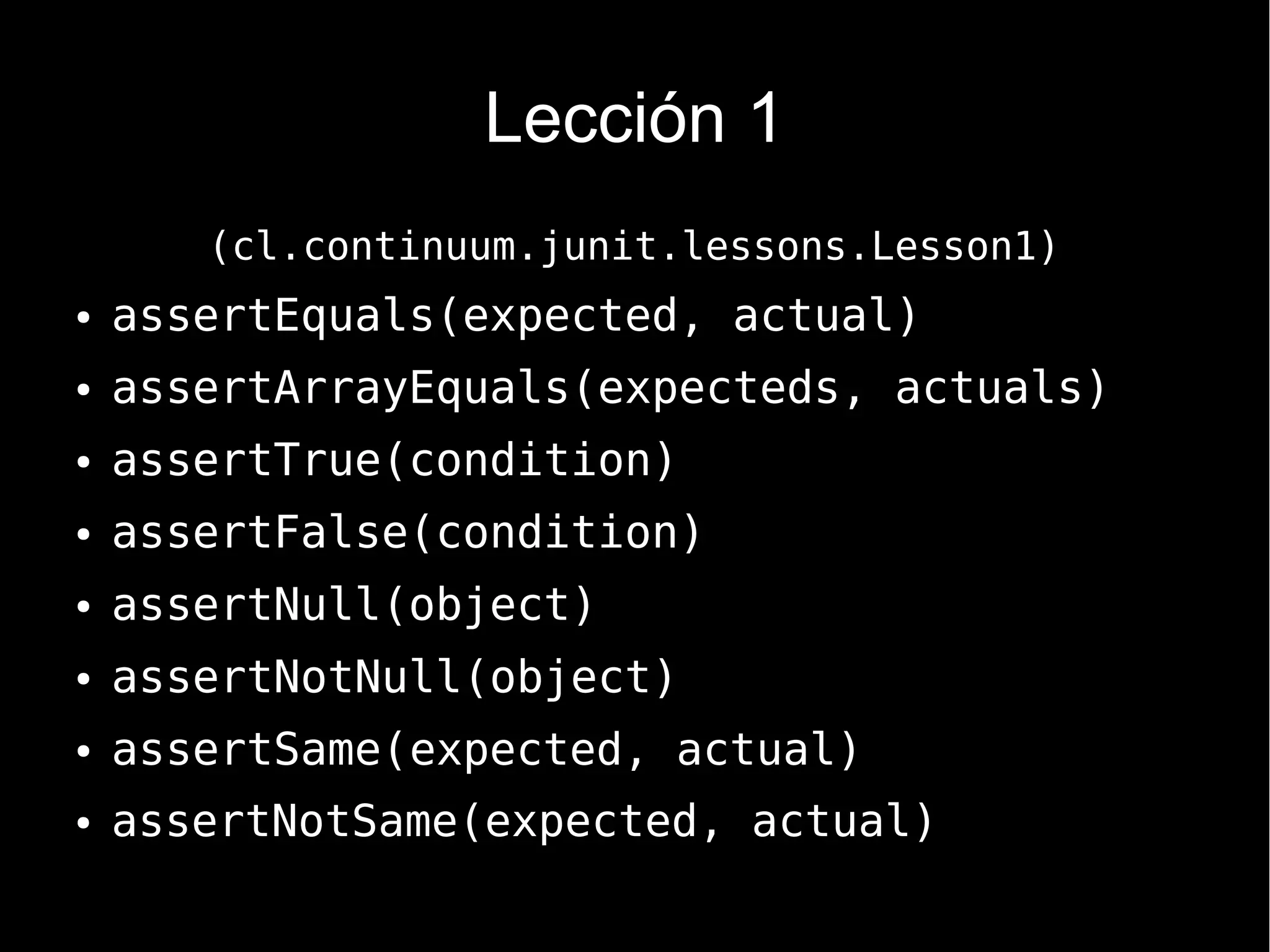 Lección 1
       (cl.continuum.junit.lessons.Lesson1)
●   assertEquals(expected, actual)
●   assertArrayEquals(expecteds, actuals)
●   assertTrue(condition)
●   assertFalse(condition)
●   assertNull(object)
●   assertNotNull(object)
●   assertSame(expected, actual)
●   assertNotSame(expected, actual)
 