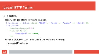 12
Laravel HTTP Testing
json testing:
assertJson (contains keys and values):
AssertExactJson (contains ONLY the keys and values):
...->assertExactJson
$response = $this->json('POST', '/user', ['name' => 'Sally']);
$response
->assertStatus(201)
->assertJson([
'created' => true,
]);
 