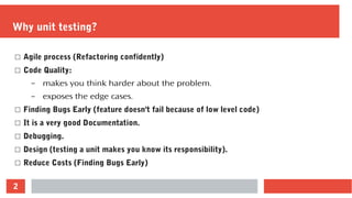 2
Why unit testing?
☐ Agile process (Refactoring confidently)
☐ Code Quality:
– makes you think harder about the problem.
– exposes the edge cases.
☐ Finding Bugs Early (feature doesn't fail because of low level code)
☐ It is a very good Documentation.
☐ Debugging.
☐ Design (testing a unit makes you know its responsibility).
☐ Reduce Costs (Finding Bugs Early)
 