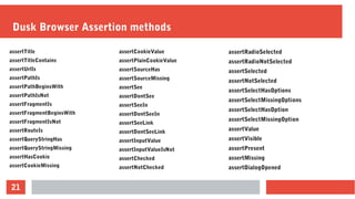 21
Dusk Browser Assertion methods
assertTitle
assertTitleContains
assertUrlIs
assertPathIs
assertPathBeginsWith
assertPathIsNot
assertFragmentIs
assertFragmentBeginsWith
assertFragmentIsNot
assertRouteIs
assertQueryStringHas
assertQueryStringMissing
assertHasCookie
assertCookieMissing
assertRadioSelected
assertRadioNotSelected
assertSelected
assertNotSelected
assertSelectHasOptions
assertSelectMissingOptions
assertSelectHasOption
assertSelectMissingOption
assertValue
assertVisible
assertPresent
assertMissing
assertDialogOpened
assertCookieValue
assertPlainCookieValue
assertSourceHas
assertSourceMissing
assertSee
assertDontSee
assertSeeIn
assertDontSeeIn
assertSeeLink
assertDontSeeLink
assertInputValue
assertInputValueIsNot
assertChecked
assertNotChecked
 