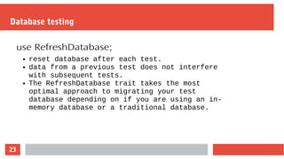23
Database testing
use RefreshDatabase;
● reset database after each test.
● data from a previous test does not interfere
with subsequent tests.
● The RefreshDatabase trait takes the most
optimal approach to migrating your test
database depending on if you are using an in-
memory database or a traditional database.
 