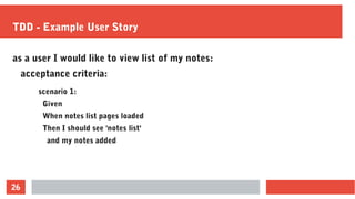 26
TDD - Example User Story
scenario 1:
Given
When notes list pages loaded
Then I should see 'notes list'
and my notes added
as a user I would like to view list of my notes:
acceptance criteria:
 