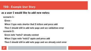 27
TDD - Example User Story
as a user I would like to add new notes:
scenario 1:
Given -
When I type note shorter that 5 letters and press add
Then I should still in add note page and see validation error
scenario 2:
Given note "note1" already existed
When I type note "note1" again and press add
Then I should still in add note page and see already exist error
 