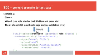 28
TDD – convert scenario to test case
scenario 1:
Given -
When I type note shorter that 5 letters and press add
Then I should still in add note page and see validation error
$this->browse(function ($browser) use ($user) {
$browser->visit('/notes/create')
->type('note', '1234')
->press('add')
->assertPathIs('/notes/create')
->assertSee('invalid')
});
Would
be
 