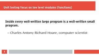 3
Unit testing focus on low level modules (functions)
Inside every well-written large program is a well-written small
program.
-- Charles Antony Richard Hoare, computer scientist
 