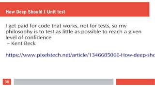 30
How Deep Should I Unit test
I get paid for code that works, not for tests, so my
philosophy is to test as little as possible to reach a given
level of confidence
– Kent Beck
https://www.pixelstech.net/article/1346685066-How-deep-sho
 