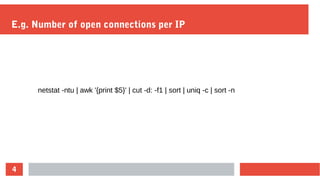 4
E.g. Number of open connections per IP
netstat -ntu | awk '{print $5}' | cut -d: -f1 | sort | uniq -c | sort -n
 