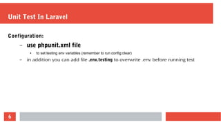 6
Unit Test In Laravel
Configuration:
– use phpunit.xml file
● to set testing env variables (remember to run config:clear)
– in addition you can add file .env.testing to overwrite .env before running test
 
