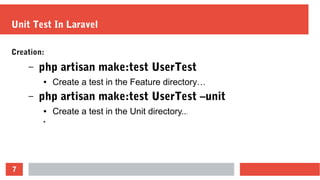 7
Unit Test In Laravel
Creation:
– php artisan make:test UserTest
● Create a test in the Feature directory…
– php artisan make:test UserTest –unit
● Create a test in the Unit directory...
●
 