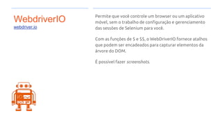 WebdriverIO
webdriver.io
Permite que você controle um browser ou um aplicativo
móvel, sem o trabalho de configuração e gerenciamento
das sessões de Selenium para você.
Com as funções de $ e $$, o WebDriverIO fornece atalhos
que podem ser encadeados para capturar elementos da
árvore do DOM.
É possível fazer screenshots.
 