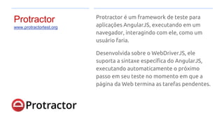 Protractor
www.protractortest.org
Protractor é um framework de teste para
aplicações AngularJS, executando em um
navegador, interagindo com ele, como um
usuário faria.
Desenvolvida sobre o WebDriverJS, ele
suporta a sintaxe específica do AngularJS,
executando automaticamente o próximo
passo em seu teste no momento em que a
página da Web termina as tarefas pendentes.
 