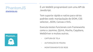 PhantomJS
phantomjs.org
É um WebKit programável com uma API de
JavaScript.
Tem suporte rápido e nativo para vários
padrões web: manipulação do DOM, CSS
selector, JSON, Canvas e SVG.
Executa testes funcionais com frameworks
como o Jasmine, QUnit, Mocha, Capybara,
WebDriver e muitos outros.
- CAPTURA DE TELA
- AUTOMAÇÃO DE PÁGINA
- MONITORAMENTO DE REDE
 