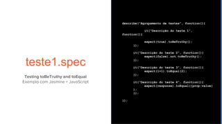 teste1.spec
describe(“Agrupamento de testes”, function(){
it(“Descrição do teste 1”,
function(){
expect(true).toBeTruthy();
});
it(“Descrição do teste 2”, function(){
expect(false).not.toBeTruthy();
});
it(“Descrição do teste 3”, function(){
expect(1+1).toEqual(2);
});
it(“Descrição do teste 4”, function(){
expect(response).toEqual({prop:value}
);
});
});
Testing toBeTruthy and toEqual
Exemplo com Jasmine + JavaScript
 