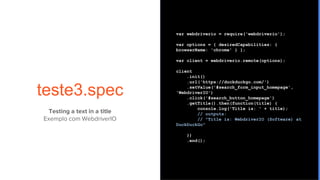 teste3.spec
var webdriverio = require('webdriverio');
var options = { desiredCapabilities: {
browserName: 'chrome' } };
var client = webdriverio.remote(options);
client
.init()
.url('https://duckduckgo.com/')
.setValue('#search_form_input_homepage',
'WebdriverIO')
.click('#search_button_homepage')
.getTitle().then(function(title) {
console.log('Title is: ' + title);
// outputs:
// "Title is: WebdriverIO (Software) at
DuckDuckGo"
})
.end();
Testing a text in a title
Exemplo com WebdriverIO
 
