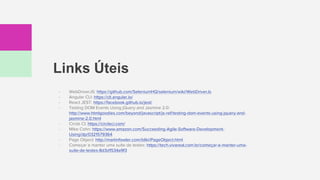 Links Úteis
- WebDriverJS: https://github.com/SeleniumHQ/selenium/wiki/WebDriverJs
- Angular CLI: https://cli.angular.io/
- React JEST: https://facebook.github.io/jest/
- Testing DOM Events Using jQuery and Jasmine 2.0:
http://www.htmlgoodies.com/beyond/javascript/js-ref/testing-dom-events-using-jquery-and-
jasmine-2.0.html
- Circle CI: https://circleci.com/
- Mike Cohn: https://www.amazon.com/Succeeding-Agile-Software-Development-
Using/dp/0321579364
- Page Object: http://martinfowler.com/bliki/PageObject.html
- Começar e manter uma suíte de testes: https://tech.vivareal.com.br/começar-e-manter-uma-
suíte-de-testes-8d3d1534a9f3
 