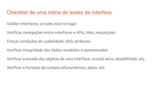 Checklist de uma rotina de testes de interface
Validar Interfaces, se tudo está no lugar
Verificar navegações entre interfaces e APIs, links, requisições
Checar condições de usabilidade, SEO, atributos
Verificar integridade dos dados recebidos e apresentados
Verificar o estado dos objetos de uma interface, se está ativo, desabilitado, etc.
Verificar o formato de campos alfanuméricos, datas, etc.
 