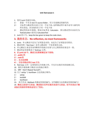 Unit Test Lesson 1
1. 使用 Junit 的最佳实践：
1） 新建一个名为 test 的 source folder，用于存放测试类源代码
2） 目标类与测试类应该位于同一个包下面，这样测试类中就不必导入源代码
所在的包，因为他们位于同一个包下面
3） 测试类的命名规则：假如目标类是 Calculator，那么测试类应该命名为
TestCalculator 或者是 CalculatorTest
2. Junit 的口号：keep the bar green to keep the code clean。
3. 我的名言：No reflection, no most frameworks
4. Junit：单元测试不是为了证明您是对的，而是为了证明您没有错误。
5. 测试用例（Test Case）是单元测试的一个很重要的方面。
6. 单元测试主要是用来判断程序的执行结果与自己期望的结果是否一致。
7. 测试类必须要继承于 TestCase 父类。
8. 在 junit 3.8 中，测试方法需要满足如下原则：
1）. public 的
2）. void 的
3）. 无方法参数
4）. 方法名称必须以 test 开头
9. Test Case 之间一定要保持完全的独立性，不允许出现任何的依赖关系。
10. 我们不能依赖于测试方法的执行顺序。
11. DRY（Don’t Repeat Yourself）。
12. 关于 setUp 与 tearDown 方法的执行顺序：
1） setUp
2） testAdd
3） tearDown
13． 两个作业（MyStack 的测试用例的编写，文件删除方法的测试用例的编写）
14. 测试之前是什么状态，测试执行完毕后就应该是什么状态，而不应该由于测
试执行的原因导致状态发生了变化。
 