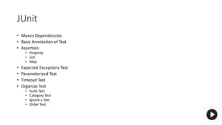 JUnit
• Maven Dependencies
• Basic Annotation of Test
• Assertion
• Property
• List
• Map
• Expected Exceptions Test
• Parameterized Test
• Timeout Test
• Organize Test
• Suite Test
• Category Test
• Ignore a Test
• Order Test
 