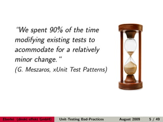 “We spent 90% of the time
      modifying existing tests to
      acommodate for a relatively
      minor change.“
      (G. Meszaros, xUnit Test Patterns)




Eberlei (direkt eﬀekt GmbH)   Unit-Testing Bad-Practices   August 2009   5 / 49
 