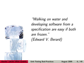 “Walking on water and
                              developing software from a
                              speciﬁcation are easy if both
                              are frozen.”
                              (Edward V. Berard)




Eberlei (direkt eﬀekt GmbH)   Unit-Testing Bad-Practices   August 2009   6 / 49
 