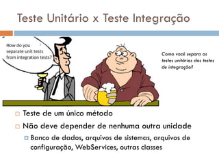 Teste Unitário x Teste Integração
 Teste de um único método
 Não deve depender de nenhuma outra unidade
 Banco de dados, arquivos de sistemas, arquivos de
configuração, WebServices, outras classes
Como você separa os
testes unitários dos testes
de integração?
 