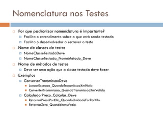 Nomenclatura nos Testes
 Por que padronizar nomenclatura é importante?
 Facilita o entendimento sobre o que está sendo testado
 Facilita o desenvolvedor a escrever o teste
 Nome de classes de testes
 NomeClasseTestadaDeve
 NomeClasseTestada_NomeMetodo_Deve
 Nome de métodos de testes
 Deve ser uma ação que a classe testada deve fazer
 Exemplos
 ConversorTransmissaoDeve
 LancarExcecao_QuandoTransmissaoXmlNula
 ConverterTransmissao_QuandoTransmissaoXmlValida
 CalculadorPreco_Calcular_Deve
 RetornarPrecoPorKilo_QuandoUnidadeForPorKilo
 RetornarZero_QuandoItensVazio
 