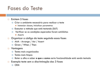 Fases do Teste
 Existem 3 fases
 Criar o ambiente necessário para realizar o teste
 Instanciar classes, inicializar parametros
 Executar o método que está testando (SUT)
 Verificar se as condições esperadas foram satisfeitas
 Asserts
 Organizar o código do teste seguindo essas fases
 AAA - Arrange / Act / Assert
 Given / When / Then
 Vantagens
 Testes mais organizados
 Testes mais limpos
 Bater o olho e saber o que e como certa funcionalidade está sendo testada
 Exemplo teste sem a discriminação das 3 fases
 CRM
 