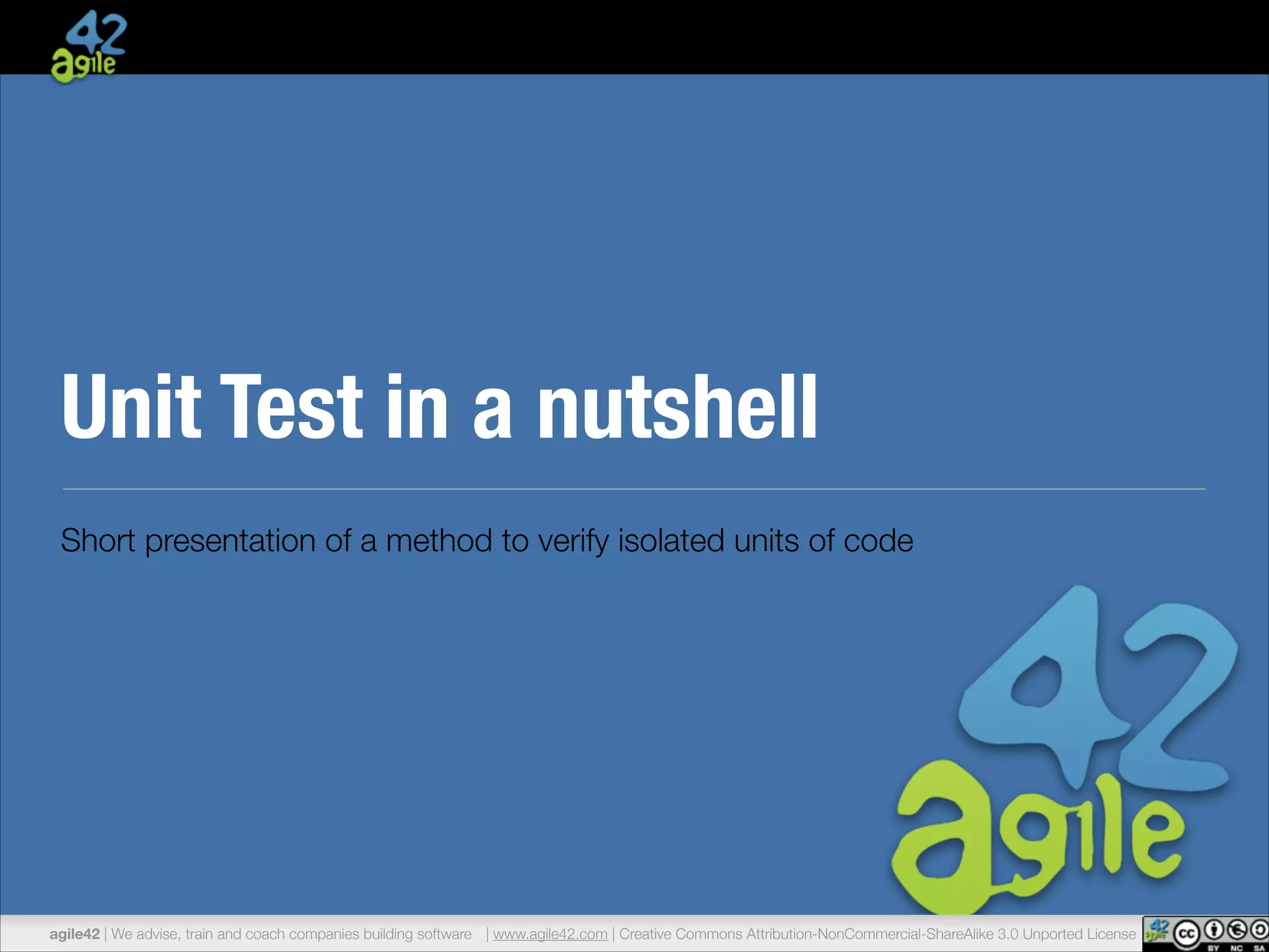Unit Test in a nutshell 
Short presentation of a method to verify isolated units of code 
agile42 | We advise, train and coach companies building software | www.agile42.com | Creative Commons Attribution-NonCommercial-ShareAlike 3.0 Unported License 
 
