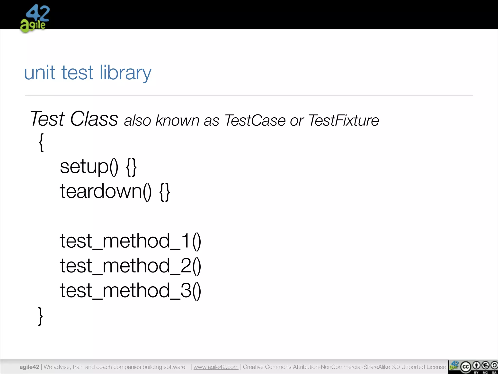 unit test library 
Test Class also known as TestCase or TestFixture 
{ 
setup() {} 
teardown() {} 
! 
test_method_1() 
test_method_2() 
test_method_3() 
} 
agile42 | We advise, train and coach companies building software | www.agile42.com | Creative Commons Attribution-NonCommercial-ShareAlike 3.0 Unported License 
 