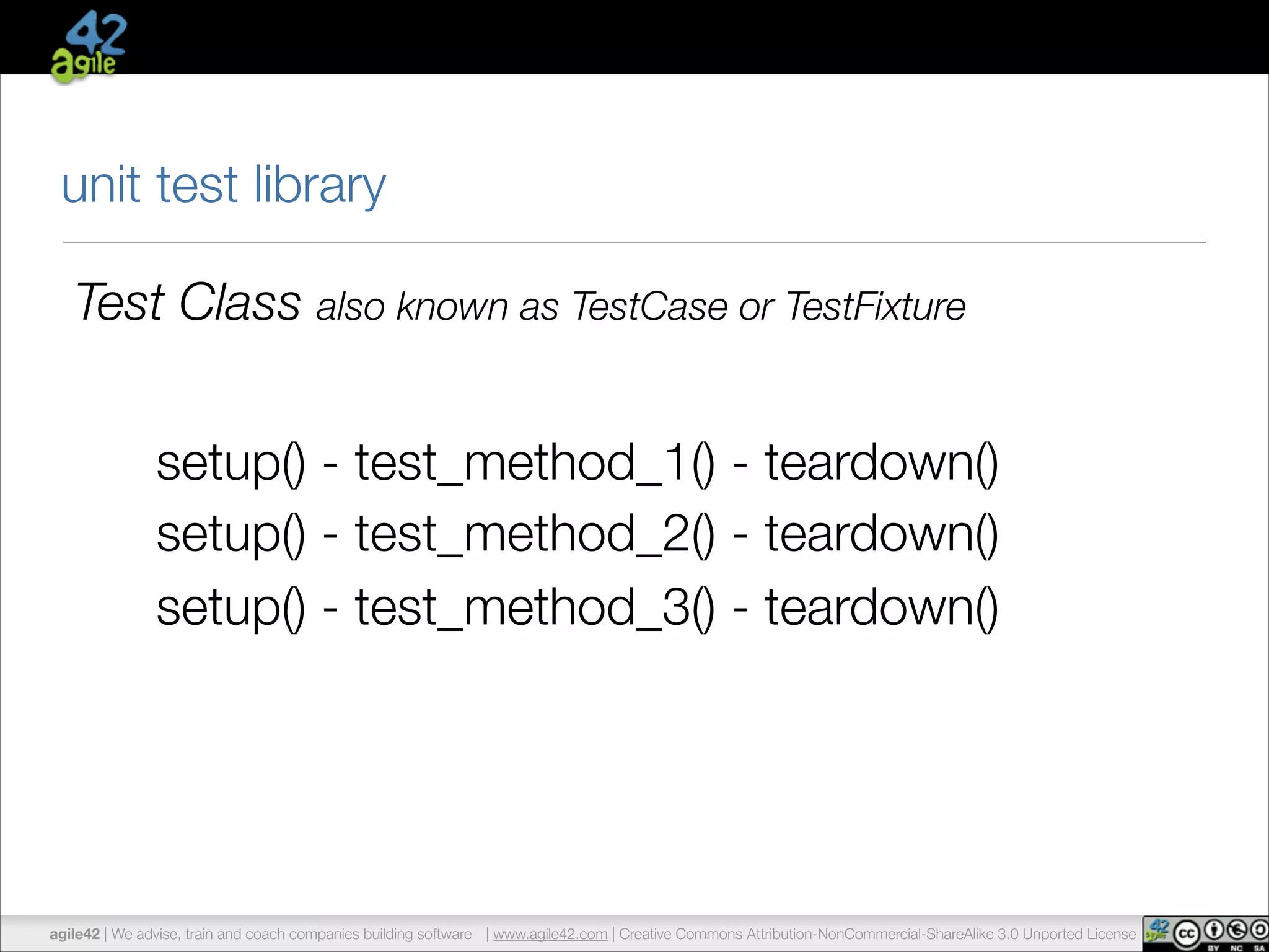 unit test library 
Test Class also known as TestCase or TestFixture 
setup() - test_method_1() - teardown() 
setup() - test_method_2() - teardown() 
setup() - test_method_3() - teardown() 
agile42 | We advise, train and coach companies building software | www.agile42.com | Creative Commons Attribution-NonCommercial-ShareAlike 3.0 Unported License 
 