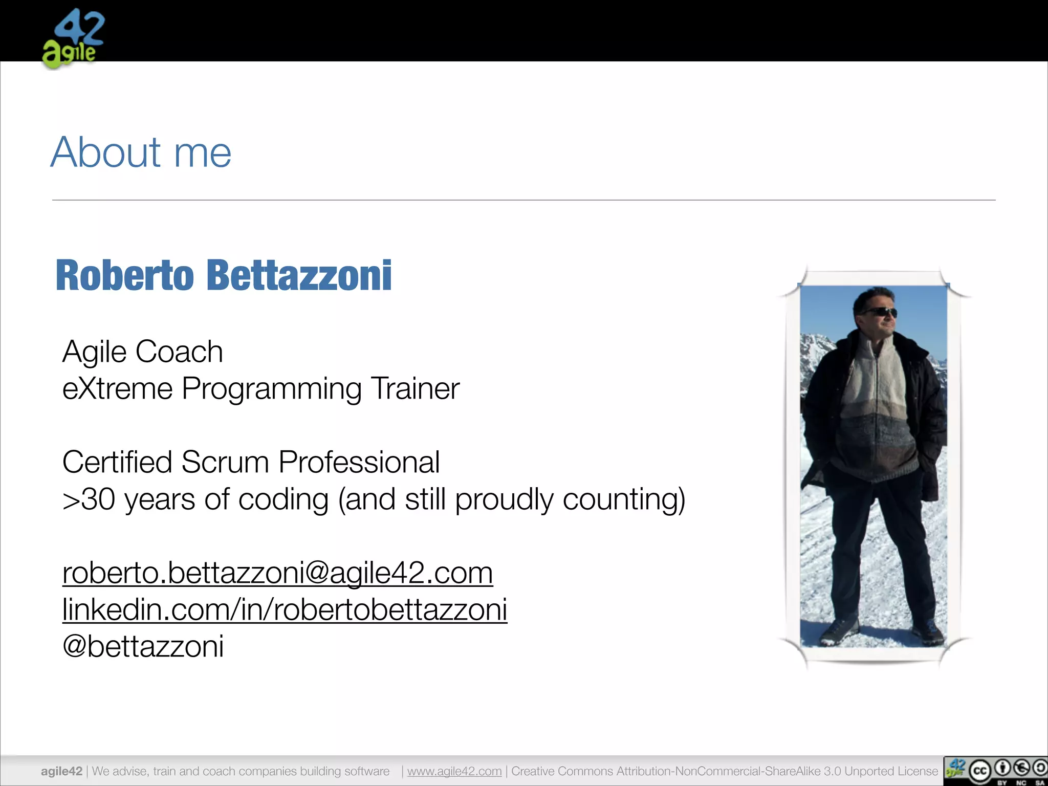 About me 
Roberto Bettazzoni 
Agile Coach 
eXtreme Programming Trainer 
! 
Certified Scrum Professional 
>30 years of coding (and still proudly counting) 
! 
roberto.bettazzoni@agile42.com 
linkedin.com/in/robertobettazzoni 
@bettazzoni 
agile42 | We advise, train and coach companies building software | www.agile42.com | Creative Commons Attribution-NonCommercial-ShareAlike 3.0 Unported License 
 
