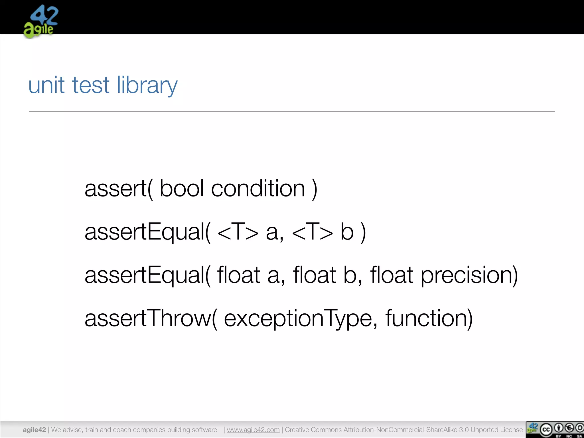 unit test library 
assert( bool condition ) 
assertEqual( <T> a, <T> b ) 
assertEqual( float a, float b, float precision) 
assertThrow( exceptionType, function) 
agile42 | We advise, train and coach companies building software | www.agile42.com | Creative Commons Attribution-NonCommercial-ShareAlike 3.0 Unported License 
 