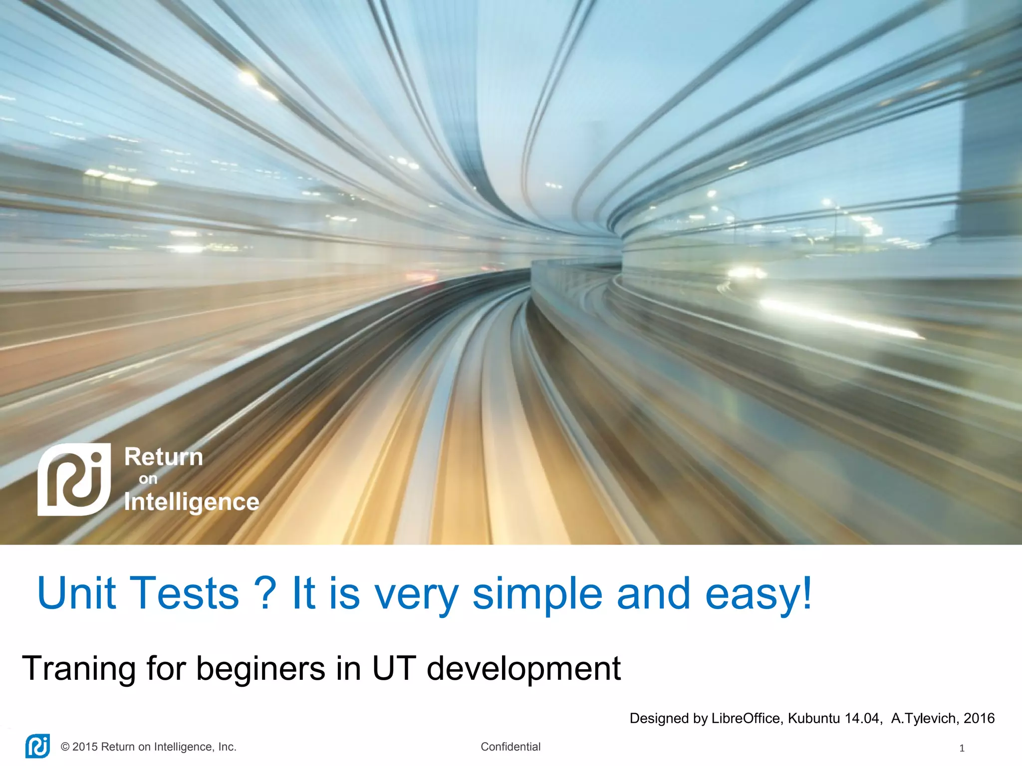© 2015 Return on Intelligence, Inc. Confidential 1
Traning for beginers in UT development
Designed by LibreOffice, Kubuntu 14.04, A.Tylevich, 2016
Unit Tests ? It is very simple and easy!
 