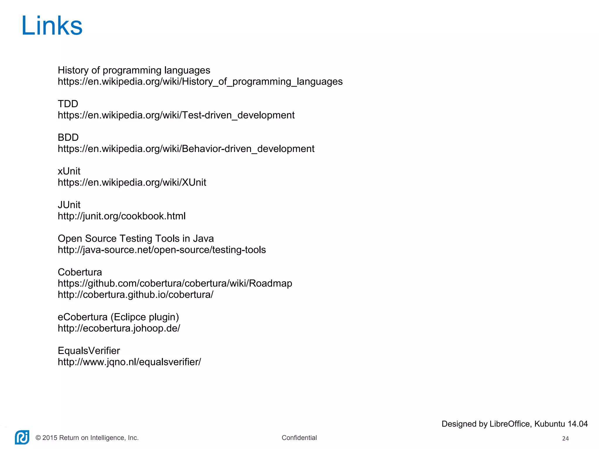 © 2015 Return on Intelligence, Inc. Confidential 24
Links
Designed by LibreOffice, Kubuntu 14.04
History of programming languages
https://en.wikipedia.org/wiki/History_of_programming_languages
TDD
https://en.wikipedia.org/wiki/Test-driven_development
BDD
https://en.wikipedia.org/wiki/Behavior-driven_development
xUnit
https://en.wikipedia.org/wiki/XUnit
JUnit
http://junit.org/cookbook.html
Open Source Testing Tools in Java
http://java-source.net/open-source/testing-tools
Cobertura
https://github.com/cobertura/cobertura/wiki/Roadmap
http://cobertura.github.io/cobertura/
eCobertura (Eclipce plugin)
http://ecobertura.johoop.de/
EqualsVerifier
http://www.jqno.nl/equalsverifier/
 