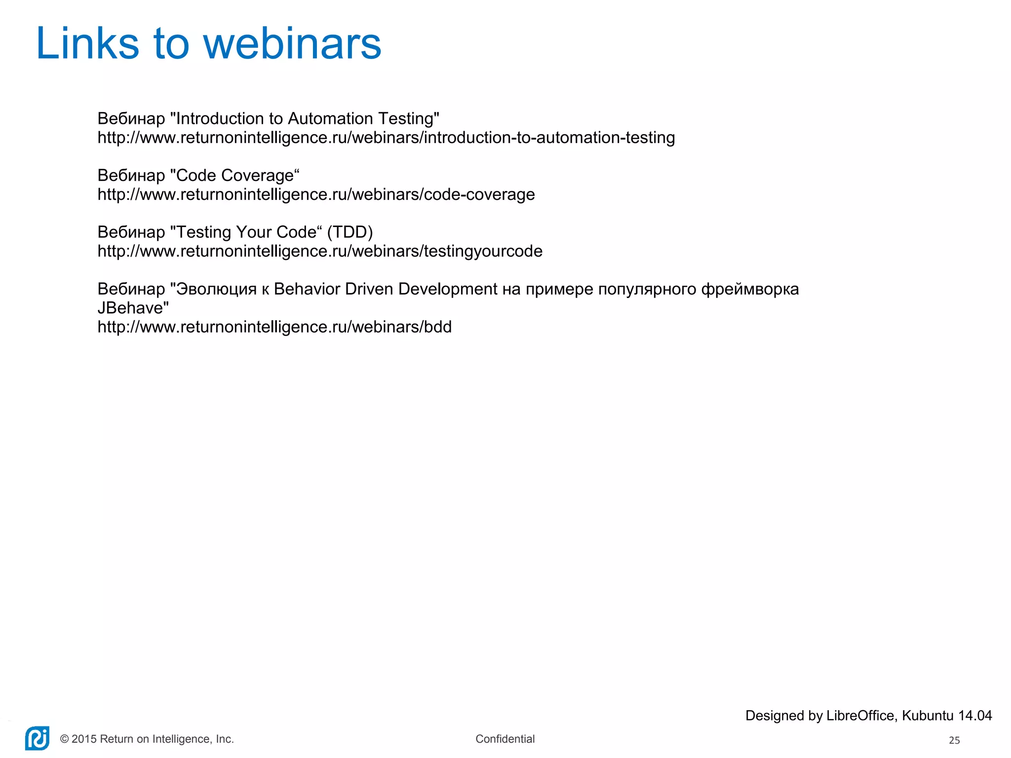 © 2015 Return on Intelligence, Inc. Confidential 25
Links to webinars
Designed by LibreOffice, Kubuntu 14.04
Вебинар "Introduction to Automation Testing"
http://www.returnonintelligence.ru/webinars/introduction-to-automation-testing
Вебинар "Code Coverage“
http://www.returnonintelligence.ru/webinars/code-coverage
Вебинар "Testing Your Code“ (TDD)
http://www.returnonintelligence.ru/webinars/testingyourcode
Вебинар "Эволюция к Behavior Driven Development на примере популярного фреймворка
JBehave"
http://www.returnonintelligence.ru/webinars/bdd
 