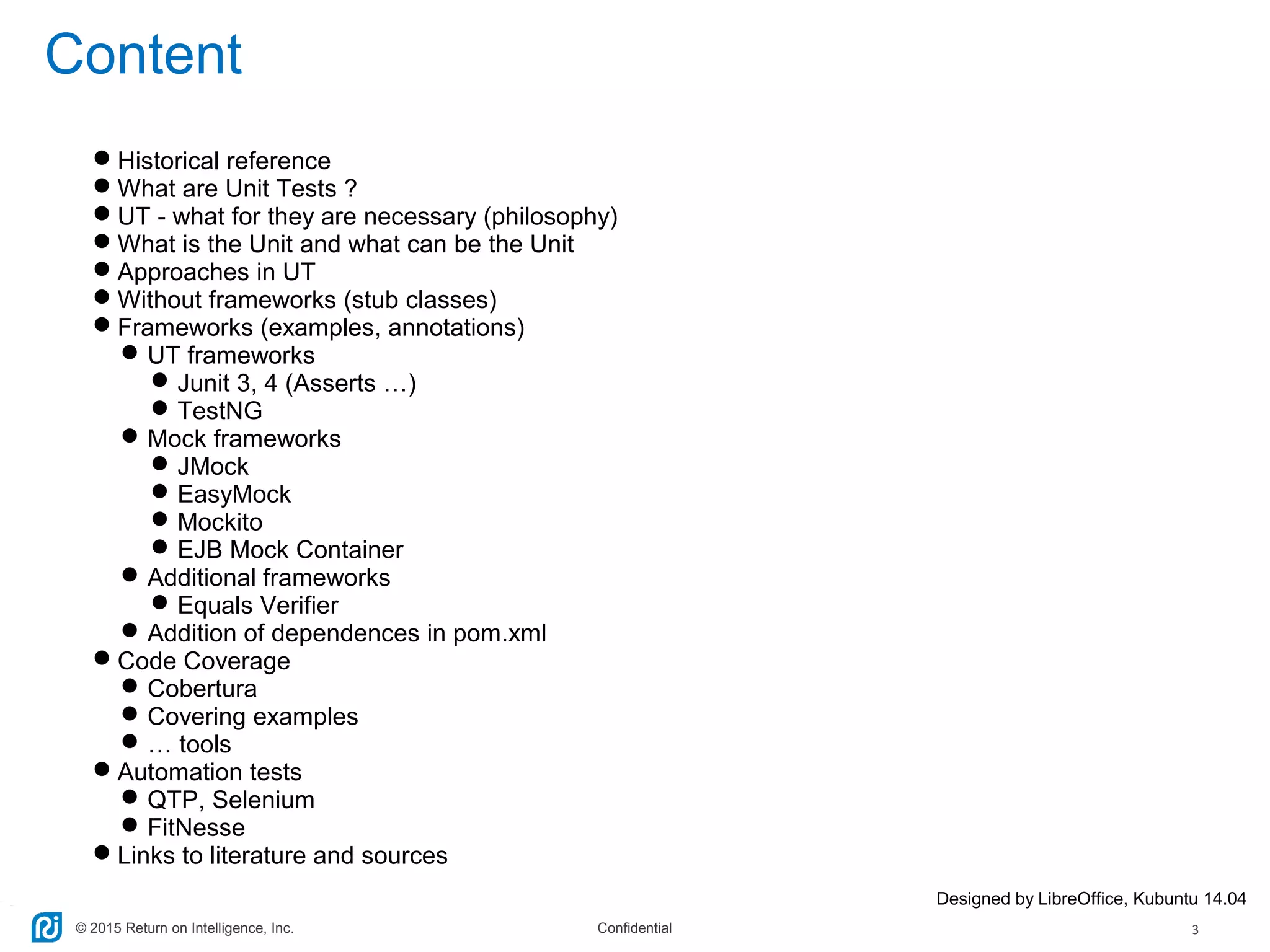 © 2015 Return on Intelligence, Inc. Confidential 3
Content
Historical reference
What are Unit Tests ?
UT - what for they are necessary (philosophy)
What is the Unit and what can be the Unit
Approaches in UT
Without frameworks (stub classes)
Frameworks (examples, annotations)
UT frameworks
Junit 3, 4 (Asserts …)
TestNG
Mock frameworks
JMock
EasyMock
Mockito
EJB Mock Container
Additional frameworks
Equals Verifier
Addition of dependences in pom.xml
Code Coverage
Cobertura
Covering examples
… tools
Automation tests
QTP, Selenium
FitNesse
Links to literature and sources
Designed by LibreOffice, Kubuntu 14.04
 