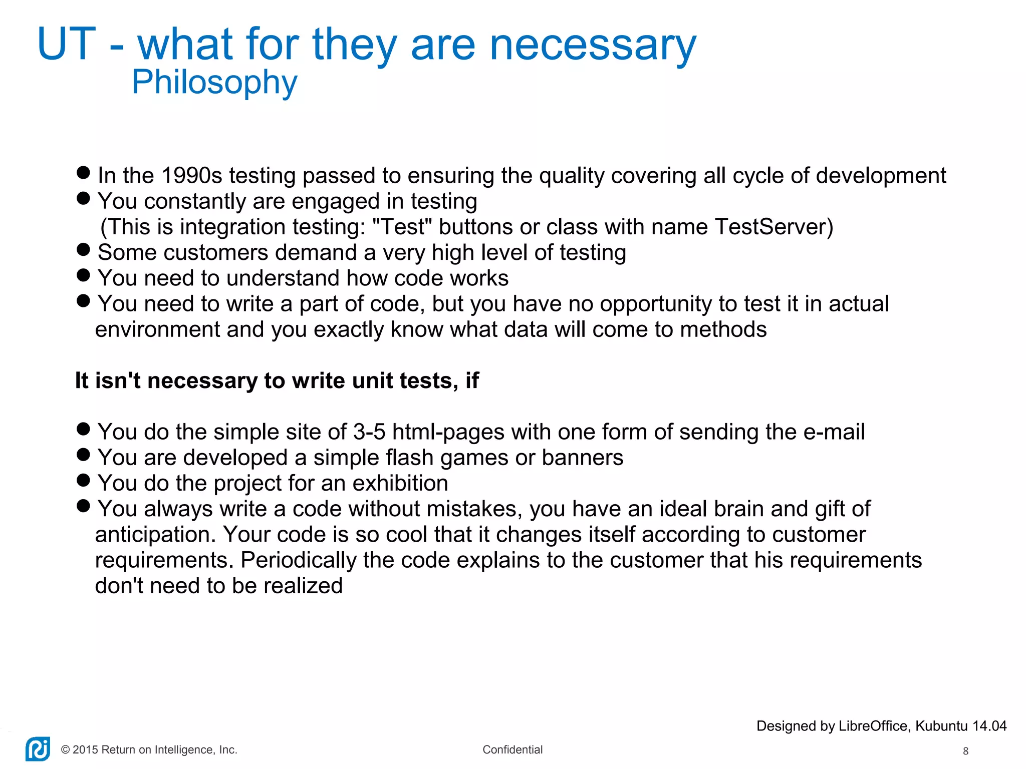 © 2015 Return on Intelligence, Inc. Confidential 8
UT - what for they are necessary
In the 1990s testing passed to ensuring the quality covering all cycle of development
You constantly are engaged in testing
(This is integration testing: "Test" buttons or class with name TestServer)
Some customers demand a very high level of testing
You need to understand how code works
You need to write a part of code, but you have no opportunity to test it in actual
environment and you exactly know what data will come to methods
It isn't necessary to write unit tests, if
You do the simple site of 3-5 html-pages with one form of sending the e-mail
You are developed a simple flash games or banners
You do the project for an exhibition
You always write a code without mistakes, you have an ideal brain and gift of
anticipation. Your code is so cool that it changes itself according to customer
requirements. Periodically the code explains to the customer that his requirements
don't need to be realized
Designed by LibreOffice, Kubuntu 14.04
Philosophy
 