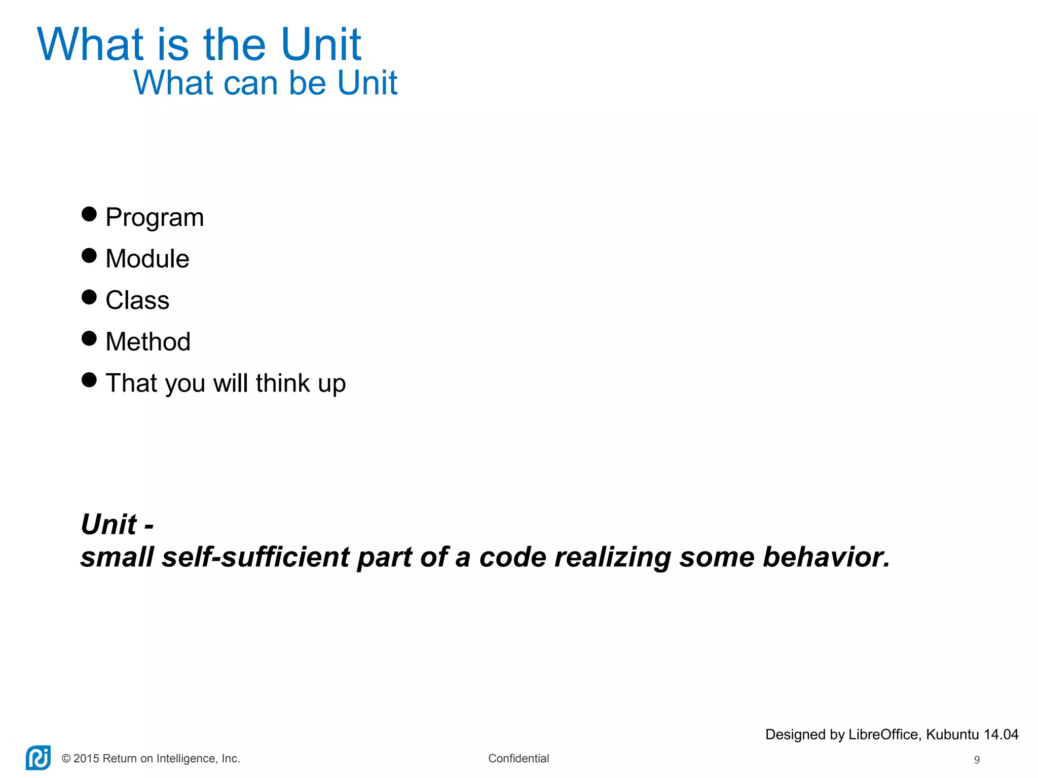 © 2015 Return on Intelligence, Inc. Confidential 9
What is the Unit
Program
Module
Class
Method
That you will think up
Unit -
small self-sufficient part of a code realizing some behavior.
Designed by LibreOffice, Kubuntu 14.04
What can be Unit
 