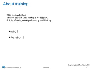 © 2015 Return on Intelligence, Inc. Confidential 2
About training
This is introduction.
Tries to explain why all this is necessary.
A little of code, more philosophy and history
Why ?
For whom ?
Designed by LibreOffice, Kubuntu 14.04
 