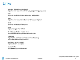 © 2015 Return on Intelligence, Inc. Confidential 24
Links
Designed by LibreOffice, Kubuntu 14.04
History of programming languages
https://en.wikipedia.org/wiki/History_of_programming_languages
TDD
https://en.wikipedia.org/wiki/Test-driven_development
BDD
https://en.wikipedia.org/wiki/Behavior-driven_development
xUnit
https://en.wikipedia.org/wiki/XUnit
JUnit
http://junit.org/cookbook.html
Open Source Testing Tools in Java
http://java-source.net/open-source/testing-tools
Cobertura
https://github.com/cobertura/cobertura/wiki/Roadmap
http://cobertura.github.io/cobertura/
eCobertura (Eclipce plugin)
http://ecobertura.johoop.de/
EqualsVerifier
http://www.jqno.nl/equalsverifier/
 
