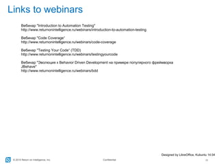 © 2015 Return on Intelligence, Inc. Confidential 25
Links to webinars
Designed by LibreOffice, Kubuntu 14.04
Вебинар "Introduction to Automation Testing"
http://www.returnonintelligence.ru/webinars/introduction-to-automation-testing
Вебинар "Code Coverage“
http://www.returnonintelligence.ru/webinars/code-coverage
Вебинар "Testing Your Code“ (TDD)
http://www.returnonintelligence.ru/webinars/testingyourcode
Вебинар "Эволюция к Behavior Driven Development на примере популярного фреймворка
JBehave"
http://www.returnonintelligence.ru/webinars/bdd
 