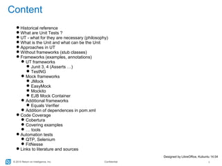 © 2015 Return on Intelligence, Inc. Confidential 3
Content
Historical reference
What are Unit Tests ?
UT - what for they are necessary (philosophy)
What is the Unit and what can be the Unit
Approaches in UT
Without frameworks (stub classes)
Frameworks (examples, annotations)
UT frameworks
Junit 3, 4 (Asserts …)
TestNG
Mock frameworks
JMock
EasyMock
Mockito
EJB Mock Container
Additional frameworks
Equals Verifier
Addition of dependences in pom.xml
Code Coverage
Cobertura
Covering examples
… tools
Automation tests
QTP, Selenium
FitNesse
Links to literature and sources
Designed by LibreOffice, Kubuntu 14.04
 