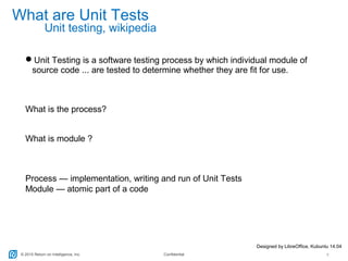 © 2015 Return on Intelligence, Inc. Confidential 7
What are Unit Tests
Unit Testing is a software testing process by which individual module of
source code ... are tested to determine whether they are fit for use.
What is the process?
What is module ?
Process — implementation, writing and run of Unit Tests
Module — atomic part of a code
Designed by LibreOffice, Kubuntu 14.04
Unit testing, wikipedia
 