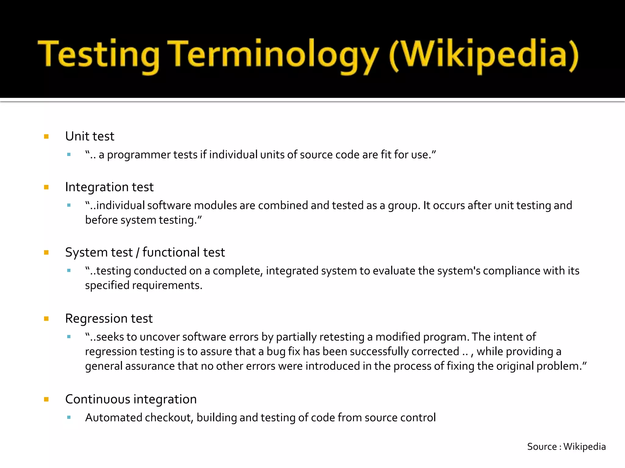 Testing Terminology (Wikipedia)Unit test“..a programmer tests if individual units of source code are fit for use.”Integration test“..individual software modules are combined and tested as a group. It occurs after unit testing and before system testing.”System test / functional test“..testing conducted on a complete, integrated system to evaluate the system's compliance with its specified requirements. Regression test“..seeks to uncover software errors by partially retesting a modified program. The intent of regression testing is to assure that a bug fix has been successfully corrected .. , while providing a general assurance that no other errors were introduced in the process of fixing the original problem.”Continuous integrationAutomated checkout, building and testing of code from source controlSource : Wikipedia