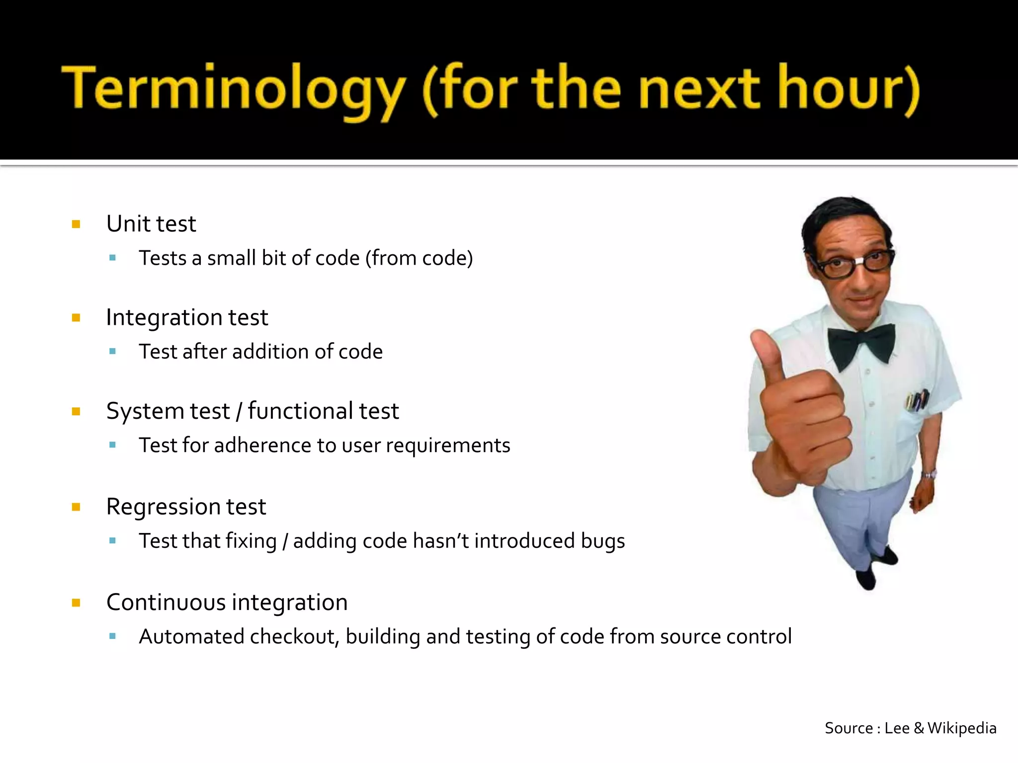 Terminology (for the next hour)Unit testTests a small bit of code (from code)Integration testTest after addition of codeSystem test / functional testTest for adherence to user requirements Regression testTest that fixing / adding code hasn’t introduced bugsContinuous integrationAutomated checkout, building and testing of code from source controlSource : Lee & Wikipedia