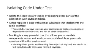 Isolating Code Under Test
• Isolate the code you are testing by replacing other parts of the
application with stubs or mocks.
• A stub replaces a class with a small substitute that implements the
same interface.
• To use stubs, you have to design your application so that each component
depends only on interfaces, and not on other components.
• Mocking is a very powerful tool that allows you to simulate
components in your unit environment and check how your code
operates within this environment.
• Mocking allows you to avoid creating Fake objects of any kind, and results in
fast executing code with a very high test coverage.
 