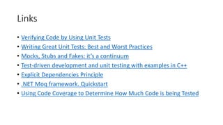 Links
• Verifying Code by Using Unit Tests
• Writing Great Unit Tests: Best and Worst Practices
• Mocks, Stubs and Fakes: it’s a continuum
• Test-driven development and unit testing with examples in C++
• Explicit Dependencies Principle
• .NET Moq framework. Quickstart
• Using Code Coverage to Determine How Much Code is being Tested
 