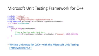 Microsoft Unit Testing Framework for C++
#include "stdafx.h"
#include <CppUnitTest.h>
#include "..MyProjectUnderTestMyCodeUnderTest.h"
using namespace Microsoft::VisualStudio::CppUnitTestFramework;
TEST_CLASS(TestClassName)
{
public:
TEST_METHOD(TestMethodName)
{
// Run a function under test here.
Assert::AreEqual(expectedValue, actualValue, L"message", LINE_INFO());
}
}
• Writing Unit tests for C/C++ with the Microsoft Unit Testing
Framework for C++
 